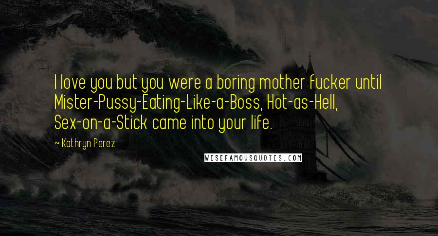 Kathryn Perez Quotes: I love you but you were a boring mother fucker until Mister-Pussy-Eating-Like-a-Boss, Hot-as-Hell, Sex-on-a-Stick came into your life.