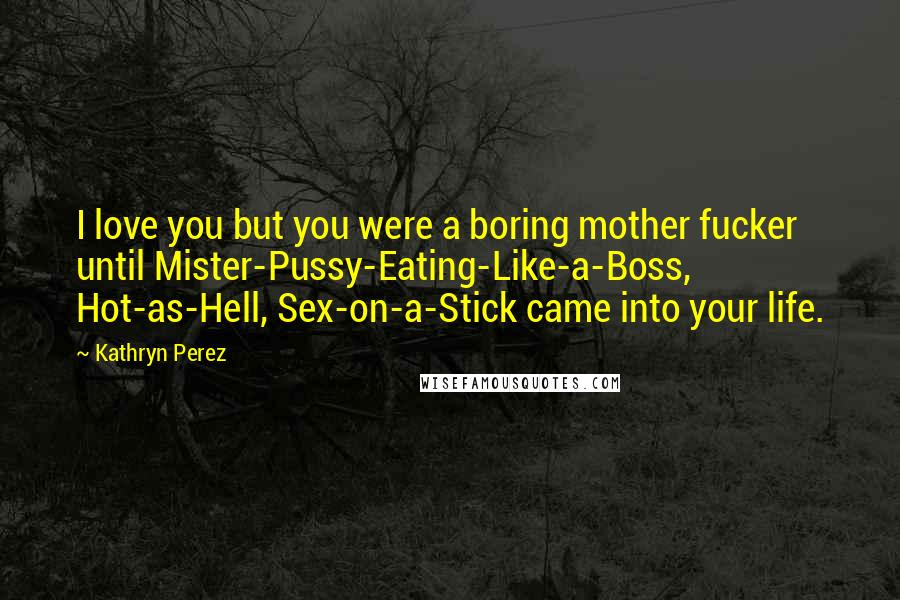 Kathryn Perez Quotes: I love you but you were a boring mother fucker until Mister-Pussy-Eating-Like-a-Boss, Hot-as-Hell, Sex-on-a-Stick came into your life.