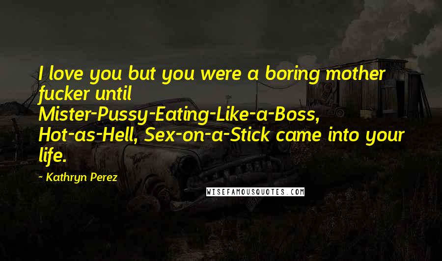 Kathryn Perez Quotes: I love you but you were a boring mother fucker until Mister-Pussy-Eating-Like-a-Boss, Hot-as-Hell, Sex-on-a-Stick came into your life.