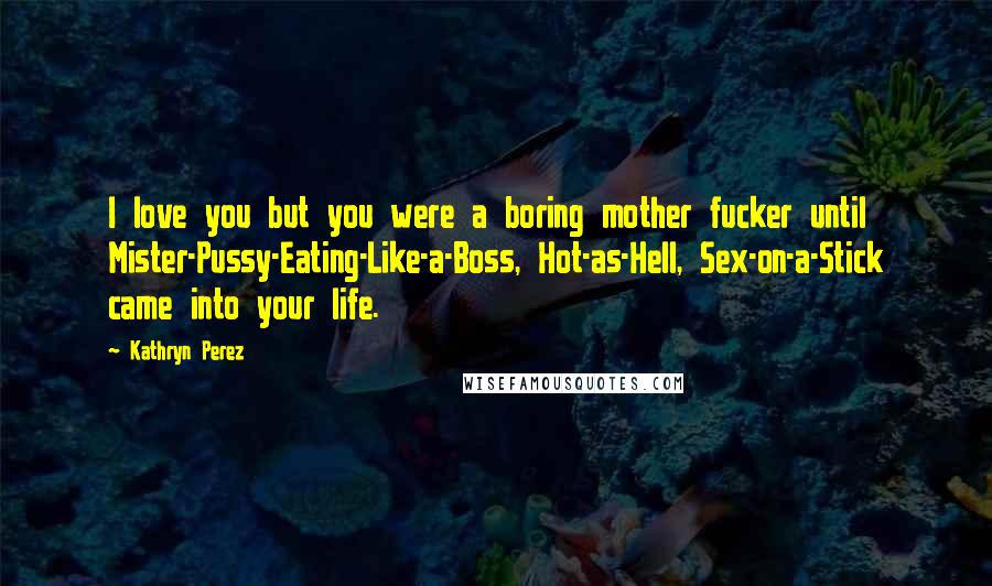 Kathryn Perez Quotes: I love you but you were a boring mother fucker until Mister-Pussy-Eating-Like-a-Boss, Hot-as-Hell, Sex-on-a-Stick came into your life.