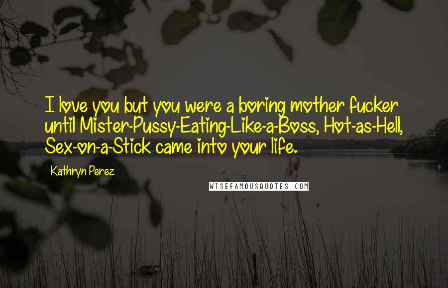 Kathryn Perez Quotes: I love you but you were a boring mother fucker until Mister-Pussy-Eating-Like-a-Boss, Hot-as-Hell, Sex-on-a-Stick came into your life.