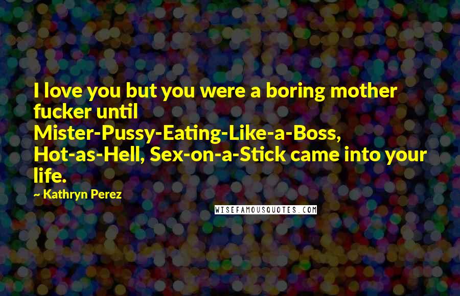 Kathryn Perez Quotes: I love you but you were a boring mother fucker until Mister-Pussy-Eating-Like-a-Boss, Hot-as-Hell, Sex-on-a-Stick came into your life.