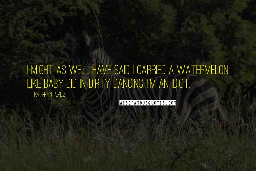 Kathryn Perez Quotes: I might as well have said I carried a watermelon like Baby did in Dirty Dancing. I'm an idiot.