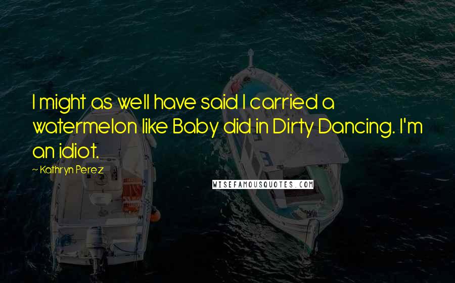 Kathryn Perez Quotes: I might as well have said I carried a watermelon like Baby did in Dirty Dancing. I'm an idiot.