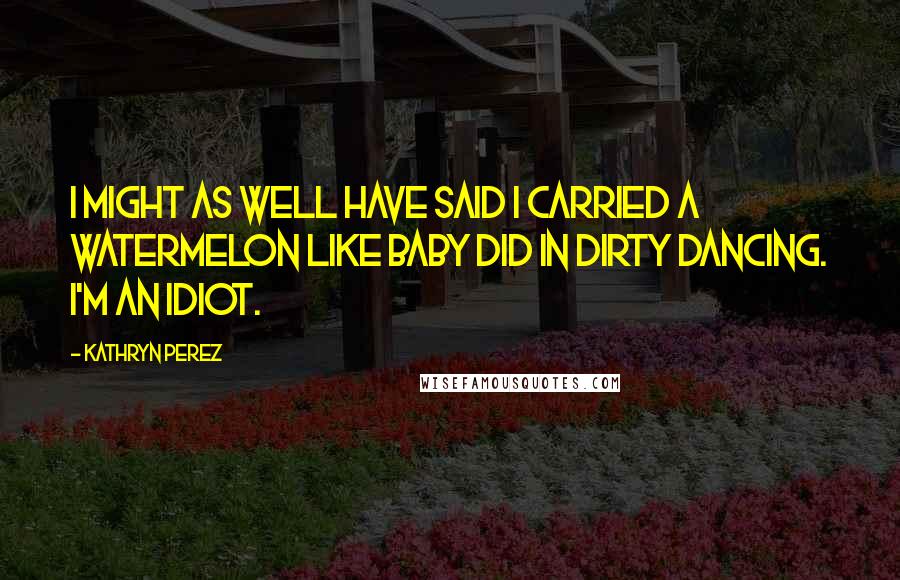 Kathryn Perez Quotes: I might as well have said I carried a watermelon like Baby did in Dirty Dancing. I'm an idiot.