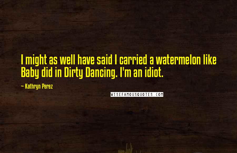Kathryn Perez Quotes: I might as well have said I carried a watermelon like Baby did in Dirty Dancing. I'm an idiot.