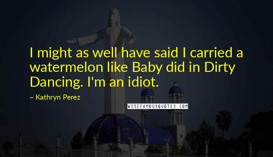 Kathryn Perez Quotes: I might as well have said I carried a watermelon like Baby did in Dirty Dancing. I'm an idiot.