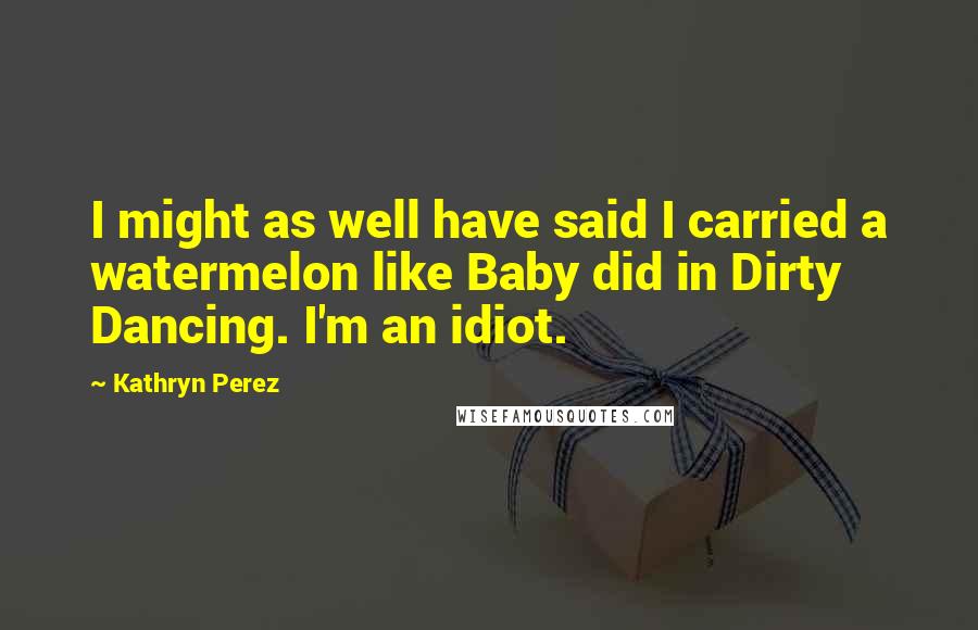 Kathryn Perez Quotes: I might as well have said I carried a watermelon like Baby did in Dirty Dancing. I'm an idiot.