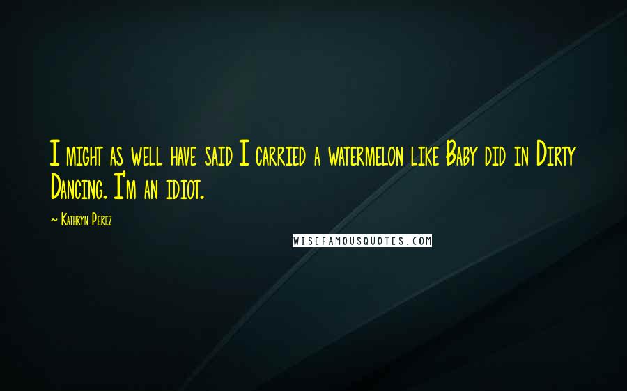 Kathryn Perez Quotes: I might as well have said I carried a watermelon like Baby did in Dirty Dancing. I'm an idiot.