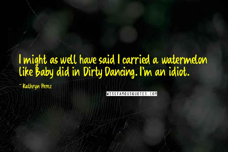 Kathryn Perez Quotes: I might as well have said I carried a watermelon like Baby did in Dirty Dancing. I'm an idiot.