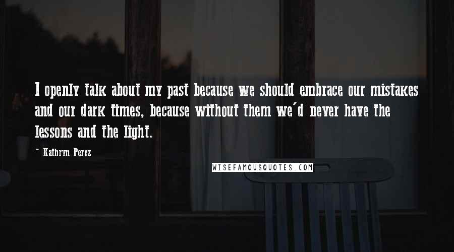 Kathryn Perez Quotes: I openly talk about my past because we should embrace our mistakes and our dark times, because without them we'd never have the lessons and the light.