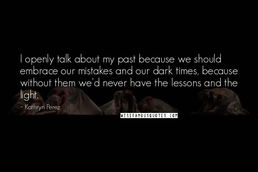 Kathryn Perez Quotes: I openly talk about my past because we should embrace our mistakes and our dark times, because without them we'd never have the lessons and the light.