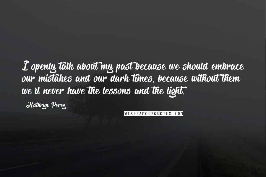 Kathryn Perez Quotes: I openly talk about my past because we should embrace our mistakes and our dark times, because without them we'd never have the lessons and the light.