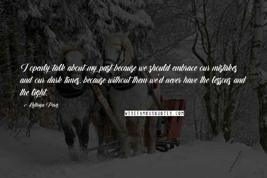 Kathryn Perez Quotes: I openly talk about my past because we should embrace our mistakes and our dark times, because without them we'd never have the lessons and the light.