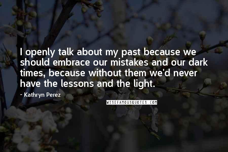 Kathryn Perez Quotes: I openly talk about my past because we should embrace our mistakes and our dark times, because without them we'd never have the lessons and the light.