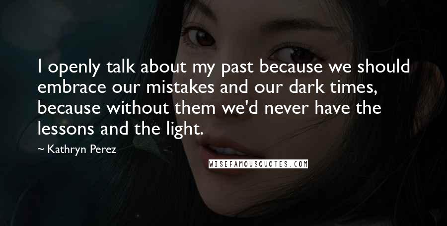 Kathryn Perez Quotes: I openly talk about my past because we should embrace our mistakes and our dark times, because without them we'd never have the lessons and the light.