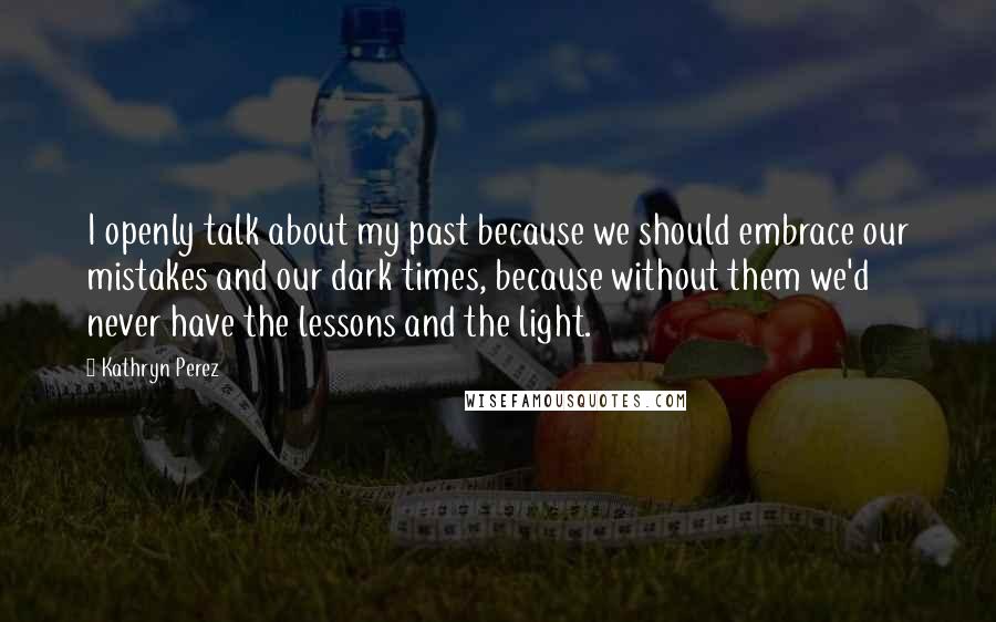 Kathryn Perez Quotes: I openly talk about my past because we should embrace our mistakes and our dark times, because without them we'd never have the lessons and the light.