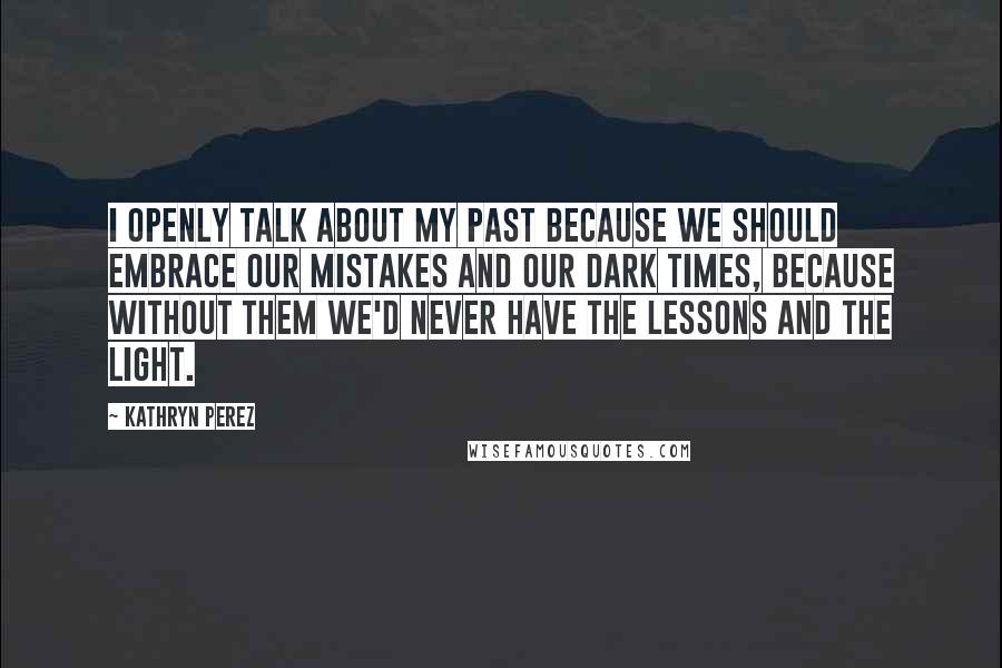 Kathryn Perez Quotes: I openly talk about my past because we should embrace our mistakes and our dark times, because without them we'd never have the lessons and the light.