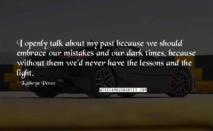 Kathryn Perez Quotes: I openly talk about my past because we should embrace our mistakes and our dark times, because without them we'd never have the lessons and the light.
