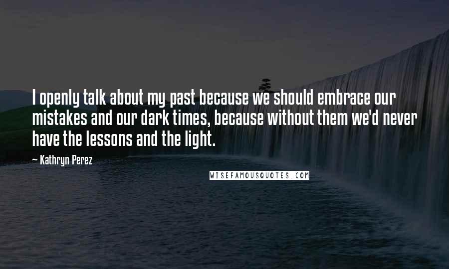 Kathryn Perez Quotes: I openly talk about my past because we should embrace our mistakes and our dark times, because without them we'd never have the lessons and the light.