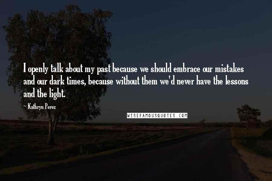 Kathryn Perez Quotes: I openly talk about my past because we should embrace our mistakes and our dark times, because without them we'd never have the lessons and the light.