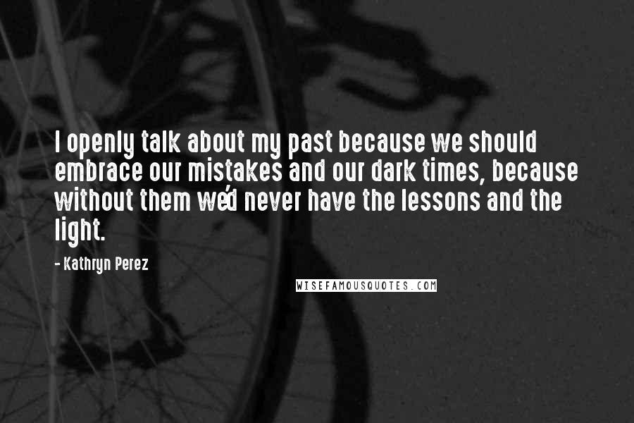 Kathryn Perez Quotes: I openly talk about my past because we should embrace our mistakes and our dark times, because without them we'd never have the lessons and the light.