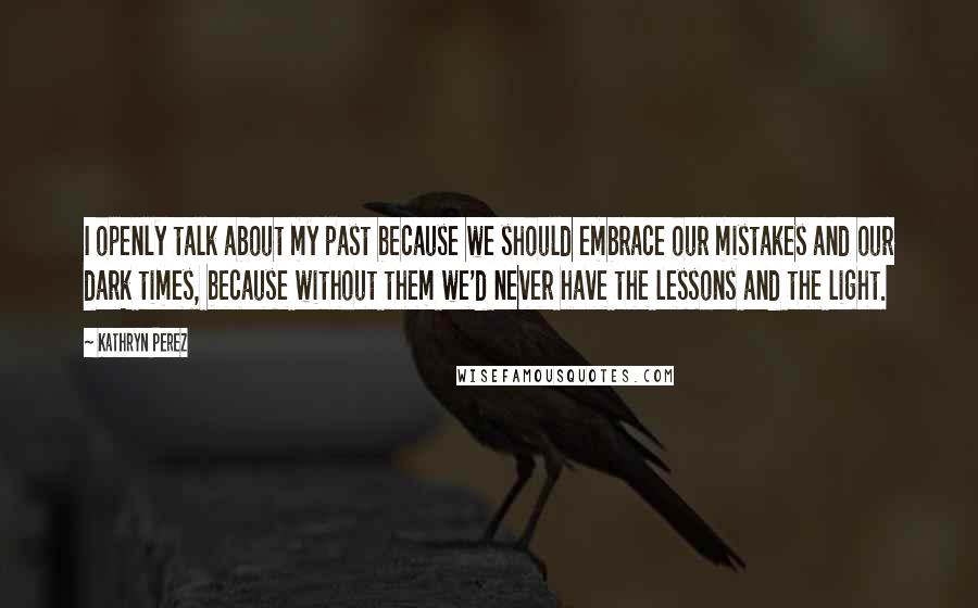 Kathryn Perez Quotes: I openly talk about my past because we should embrace our mistakes and our dark times, because without them we'd never have the lessons and the light.