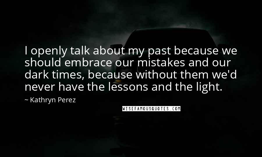 Kathryn Perez Quotes: I openly talk about my past because we should embrace our mistakes and our dark times, because without them we'd never have the lessons and the light.