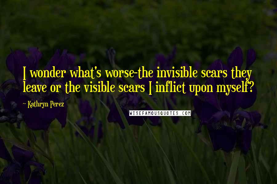 Kathryn Perez Quotes: I wonder what's worse-the invisible scars they leave or the visible scars I inflict upon myself?