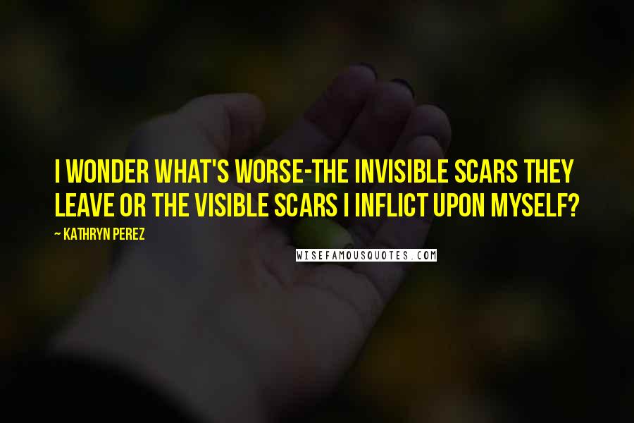 Kathryn Perez Quotes: I wonder what's worse-the invisible scars they leave or the visible scars I inflict upon myself?