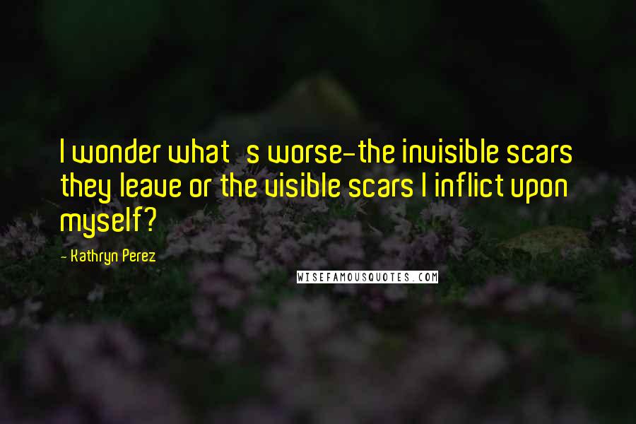 Kathryn Perez Quotes: I wonder what's worse-the invisible scars they leave or the visible scars I inflict upon myself?