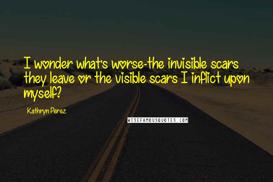 Kathryn Perez Quotes: I wonder what's worse-the invisible scars they leave or the visible scars I inflict upon myself?