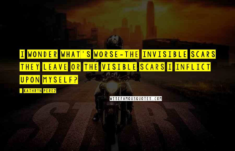 Kathryn Perez Quotes: I wonder what's worse-the invisible scars they leave or the visible scars I inflict upon myself?