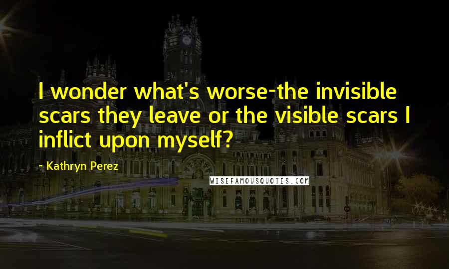 Kathryn Perez Quotes: I wonder what's worse-the invisible scars they leave or the visible scars I inflict upon myself?