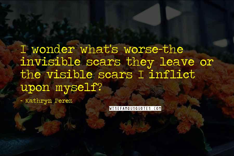 Kathryn Perez Quotes: I wonder what's worse-the invisible scars they leave or the visible scars I inflict upon myself?