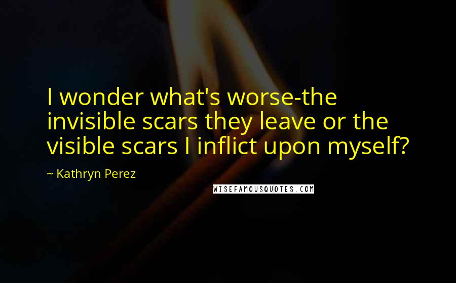 Kathryn Perez Quotes: I wonder what's worse-the invisible scars they leave or the visible scars I inflict upon myself?