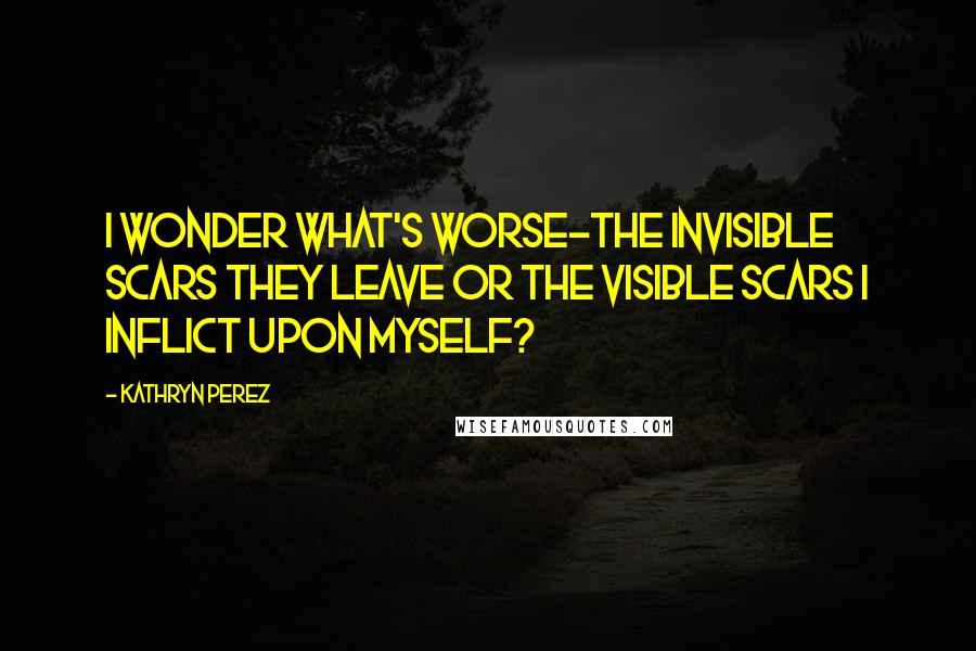 Kathryn Perez Quotes: I wonder what's worse-the invisible scars they leave or the visible scars I inflict upon myself?