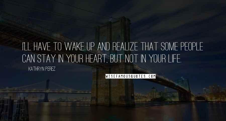 Kathryn Perez Quotes: I'll have to wake up and realize that some people can stay in your heart, but not in your life.