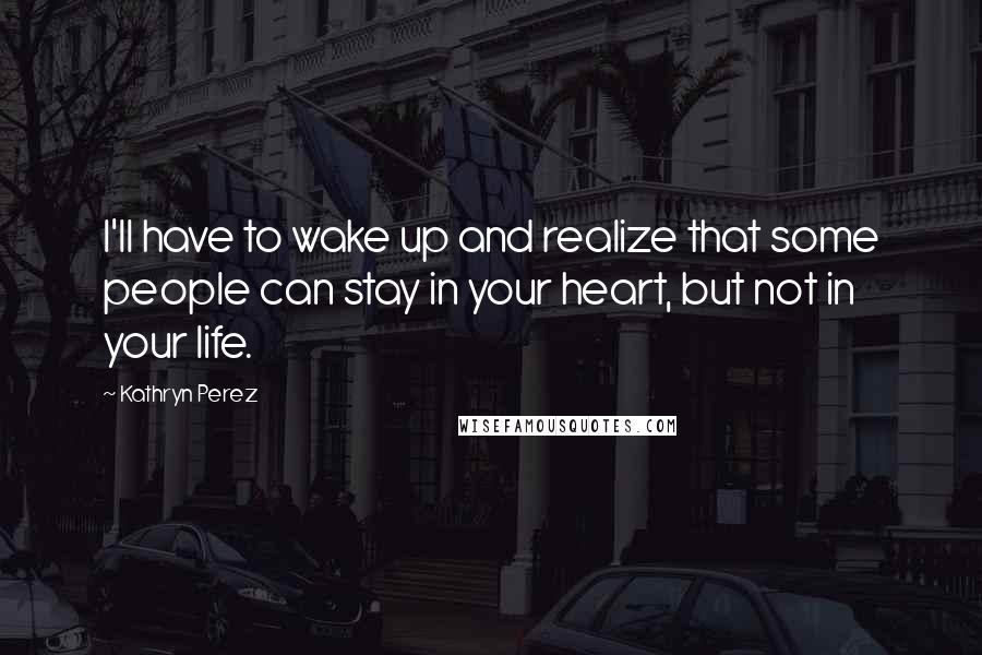 Kathryn Perez Quotes: I'll have to wake up and realize that some people can stay in your heart, but not in your life.