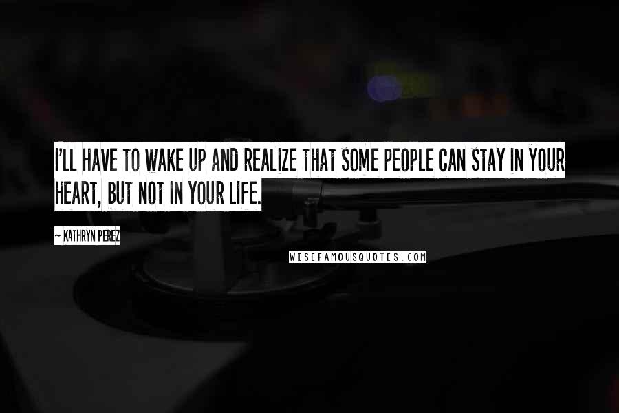 Kathryn Perez Quotes: I'll have to wake up and realize that some people can stay in your heart, but not in your life.