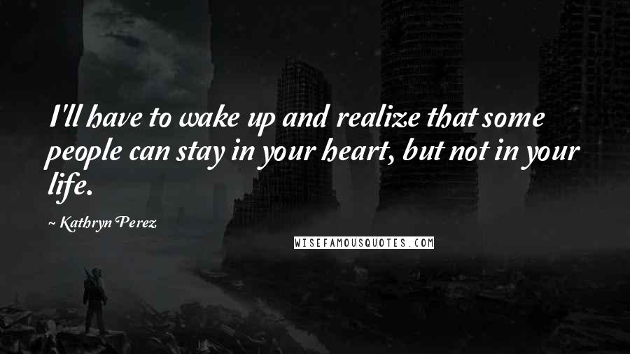 Kathryn Perez Quotes: I'll have to wake up and realize that some people can stay in your heart, but not in your life.