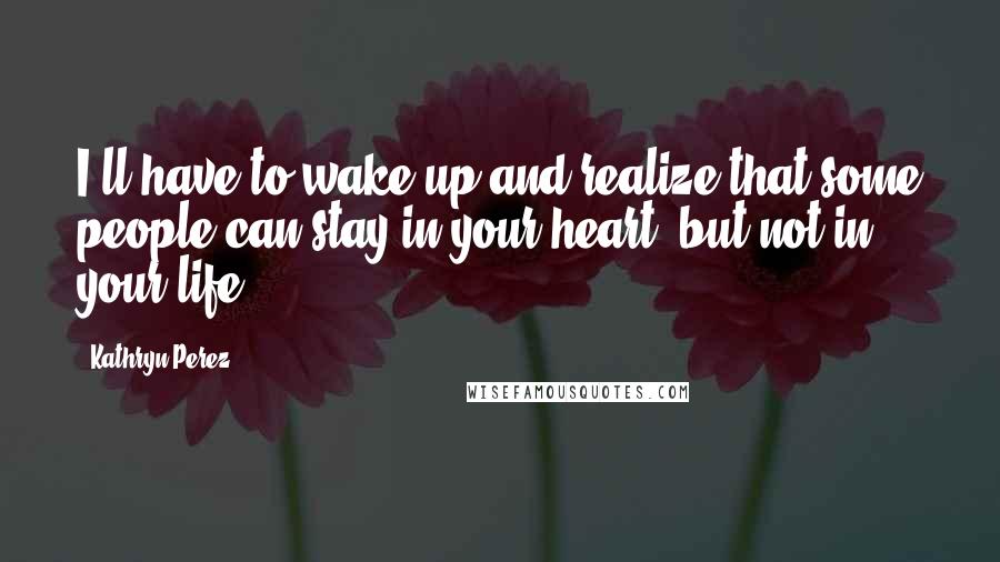 Kathryn Perez Quotes: I'll have to wake up and realize that some people can stay in your heart, but not in your life.