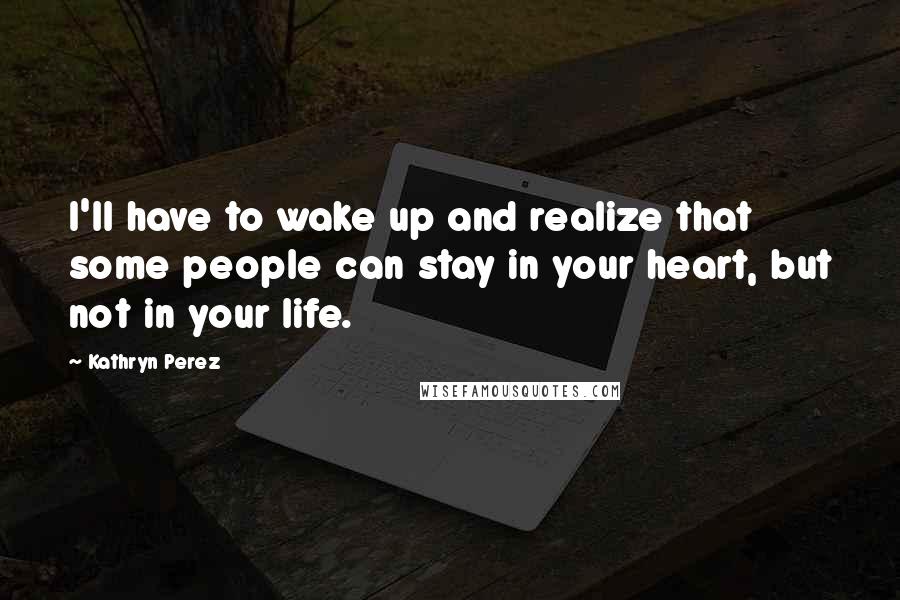 Kathryn Perez Quotes: I'll have to wake up and realize that some people can stay in your heart, but not in your life.