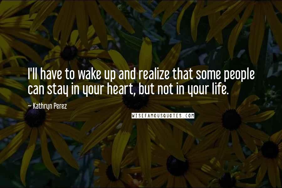 Kathryn Perez Quotes: I'll have to wake up and realize that some people can stay in your heart, but not in your life.