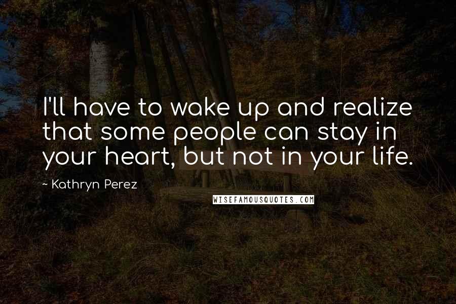 Kathryn Perez Quotes: I'll have to wake up and realize that some people can stay in your heart, but not in your life.