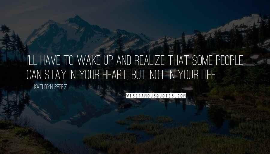 Kathryn Perez Quotes: I'll have to wake up and realize that some people can stay in your heart, but not in your life.
