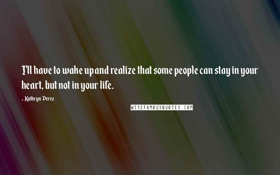 Kathryn Perez Quotes: I'll have to wake up and realize that some people can stay in your heart, but not in your life.