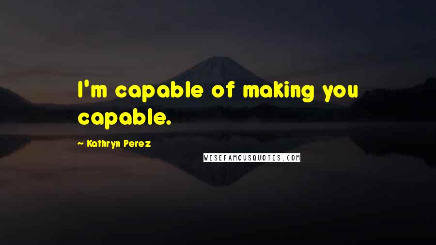 Kathryn Perez Quotes: I'm capable of making you capable.