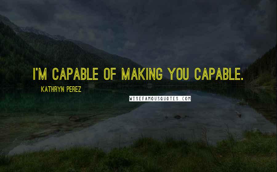 Kathryn Perez Quotes: I'm capable of making you capable.