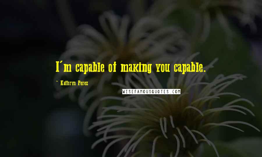 Kathryn Perez Quotes: I'm capable of making you capable.